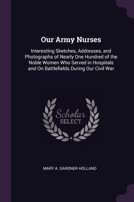 Full Download Our Army Nurses: Interesting Sketches, Addresses, and Photographs of Nearly One Hundred of the Noble Women Who Served in Hospitals and on Battlefields During Our Civil War - Mary Gardner Holland file in ePub