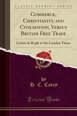 Full Download Commerce, Christianity, and Civilization, Versus British Free Trade: Letters in Reply to the London Times (Classic Reprint) - Henry Charles Carey file in ePub