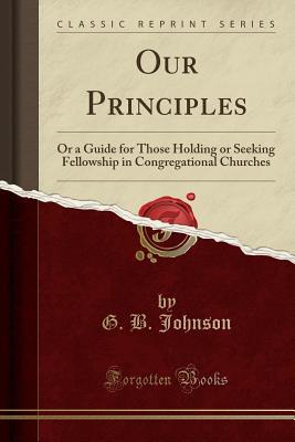 Read Our Principles: Or a Guide for Those Holding or Seeking Fellowship in Congregational Churches (Classic Reprint) - G B Johnson file in PDF