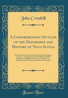 Read A Comprehensive Outline of the Geography and History of Nova Scotia: From the Discovery of America to the Reign of Queen Victoria I., Arranged in a Peculiar Manner Which Renders It Applicable Either as a Catechism or a Reading Book, for Schools and Privat - John Crosskill file in ePub