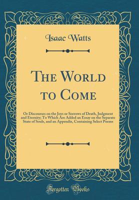 Download The World to Come: Or Discourses on the Joys or Sorrows of Death, Judgment and Eternity; To Which Are Added an Essay on the Separate State of Souls, and an Appendix, Containing Select Poems (Classic Reprint) - Isaac Watts file in PDF
