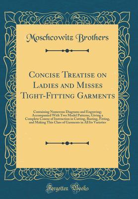 Download Concise Treatise on Ladies and Misses Tight-Fitting Garments: Containing Numerous Diagrams and Engraving; Accompanied with Two Model Patterns, Giving a Complete Course of Instruction in Cutting, Basting, Fitting, and Making This Class of Garments in All I - Moschcowitz Brothers file in ePub
