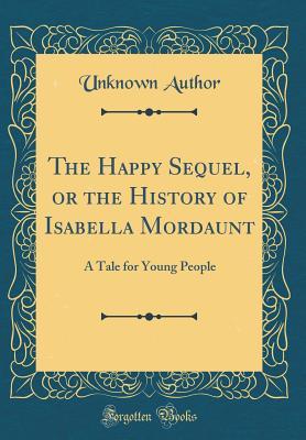 Read Online The Happy Sequel, or the History of Isabella Mordaunt: A Tale for Young People (Classic Reprint) - Unknown | PDF
