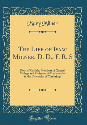 Read The Life of Isaac Milner, D. D., F. R. S: Dean of Carlisle, President of Queen's College and Professor of Mathematics in the University of Cambridge (Classic Reprint) - Mary Milner | PDF