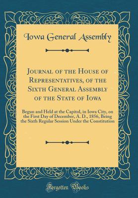 Read Online Journal of the House of Representatives, of the Sixth General Assembly of the State of Iowa: Begun and Held at the Capitol, in Iowa City, on the First Day of December, A. D., 1856, Being the Sixth Regular Session Under the Constitution (Classic Reprint) - Iowa General Assembly | PDF