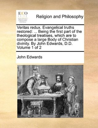 Read Veritas redux. Evangelical truths restored:  Being the first part of the theological treatises, which are to compose a large Body of Christian divinity. By John Edwards, D.D. Volume 1 of 2 - John Edwards file in PDF