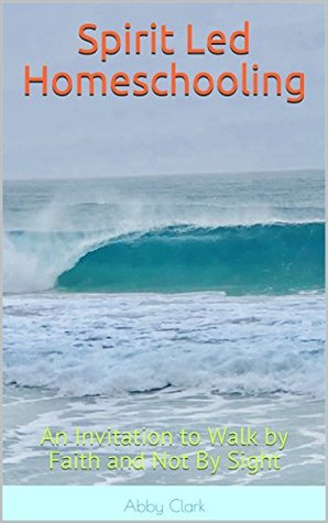 Read Online Spirit Led Homeschooling: An Invitation to Walk by Faith and Not By Sight - Abby Clark | ePub