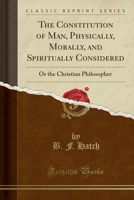 Read The Constitution of Man, Physically, Morally, and Spiritually Considered: Or the Christian Philosopher (Classic Reprint) - B.F. Hatch file in PDF
