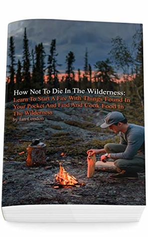 Read Online How Not To Die In The Wilderness: Learn To Start A Fire With Things Found In Your Pocket And Find And Cook Food In The Wilderness - Ian London | PDF