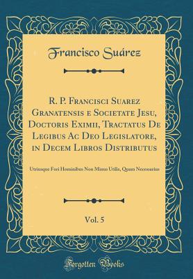 Download R. P. Francisci Suarez Granatensis E Societate Jesu, Doctoris Eximii, Tractatus de Legibus AC Deo Legislatore, in Decem Libros Distributus, Vol. 5: Utriusque Fori Hominibus Non Minus Utilis, Quam Necessarius (Classic Reprint) - Francisco Suárez | PDF