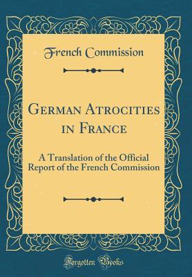 Full Download German Atrocities in France: A Translation of the Official Report of the French Commission (Classic Reprint) - French Commission | ePub