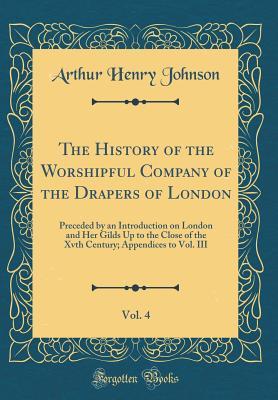 Download The History of the Worshipful Company of the Drapers of London, Vol. 4: Preceded by an Introduction on London and Her Gilds Up to the Close of the Xvth Century; Appendices to Vol. III (Classic Reprint) - A.H. Johnson | PDF