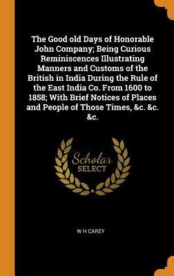 Full Download The Good Old Days of Honorable John Company; Being Curious Reminiscences Illustrating Manners and Customs of the British in India During the Rule of the East India Co. from 1600 to 1858; With Brief Notices of Places and People of Those Times, &c. &c. &c. - W H Carey | PDF