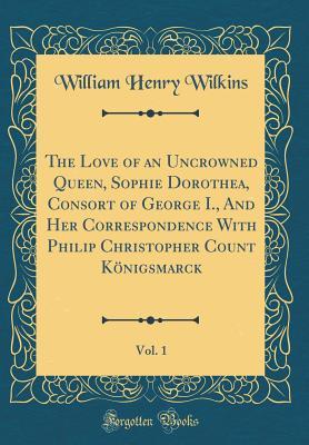 Full Download The Love of an Uncrowned Queen, Sophie Dorothea, Consort of George I., and Her Correspondence with Philip Christopher Count K�nigsmarck, Vol. 1 (Classic Reprint) - W.H. Wilkins | PDF