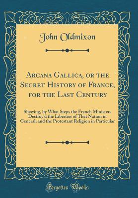 Full Download Arcana Gallica, or the Secret History of France, for the Last Century: Shewing, by What Steps the French Ministers Destroy'd the Liberties of That Nation in General, and the Protestant Religion in Particular (Classic Reprint) - John Oldmixon | ePub