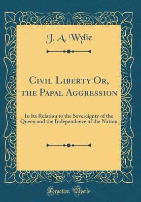 Full Download Civil Liberty Or, the Papal Aggression: In Its Relation to the Sovereignty of the Queen and the Independence of the Nation (Classic Reprint) - James Aitken Wylie file in PDF