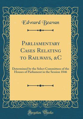Read Parliamentary Cases Relating to Railways, &c: Determined by the Select Committees of the Houses of Parliament in the Session 1846 (Classic Reprint) - Edward Beavan | PDF