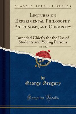 Read Online Lectures on Experimental Philosophy, Astronomy, and Chemistry, Vol. 1 of 2: Intended Chiefly for the Use of Students and Young Persons (Classic Reprint) - George Gregory | PDF