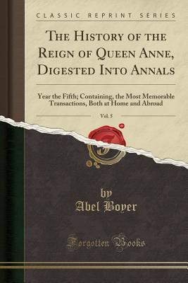 Read The History of the Reign of Queen Anne, Digested Into Annals, Vol. 5: Year the Fifth; Containing, the Most Memorable Transactions, Both at Home and Abroad (Classic Reprint) - Abel Boyer file in PDF