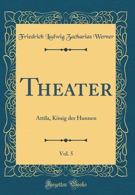 Read Theater, Vol. 5: Attila, K�nig Der Hunnen (Classic Reprint) - Friedrich Ludwig Zacharias Werner | PDF