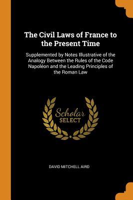 Read The Civil Laws of France to the Present Time: Supplemented by Notes Illustrative of the Analogy Between the Rules of the Code Napol�on and the Leading Principles of the Roman Law - David Mitchell Aird file in PDF