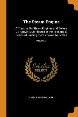 Read The Steam Engine: A Treatise on Steam Engines and Boilers : Above 1300 Figures in the Text and a Series of Folding Plates Drawn to Scales; Volume 1 - Daniel Kinnear Clark | ePub