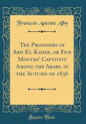 Read Online The Prisoners of Abd-El Kader, or Five Months' Captivity Among the Arabs, in the Autumn of 1836 (Classic Reprint) - François Antoine Alby | PDF