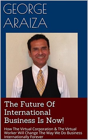 Read Online The Future Of International Business Is Now!: How The Virtual Corporation & The Virtual Worker Will Change The Way We Do Business Internationally Forever - George Araiza | ePub