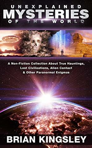 Read Online Unexplained Mysteries Of The World: A Non-Fiction Collection About True Hauntings, Lost Civilizations, Alien Contact & Other Paranormal Enigmas - Brian Kingsley | PDF