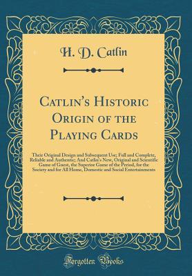 Read Online Catlin's Historic Origin of the Playing Cards: Their Original Design and Subsequent Use; Full and Complete, Reliable and Authentic; And Catlin's New, Original and Scientific Game of Guest, the Superior Game of the Period, for the Society and for All Home - H D Catlin | ePub