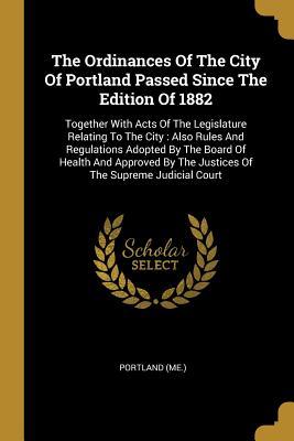 Read Online The Ordinances Of The City Of Portland Passed Since The Edition Of 1882: Together With Acts Of The Legislature Relating To The City: Also Rules And Regulations Adopted By The Board Of Health And Approved By The Justices Of The Supreme Judicial Court - Portland (Me ) file in ePub