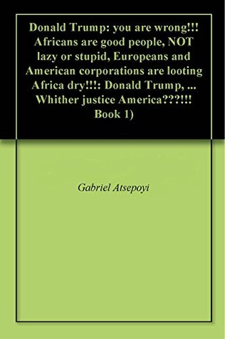 Read Online Donald Trump: you are wrong!!! Africans are good people, NOT lazy or stupid, Europeans and American corporations are looting Africa dry!!!: Donald Trump,  Whither justice America???!!! Book 1) - Gabriel Atsepoyi | ePub