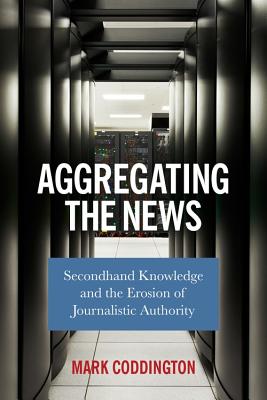 Full Download Aggregating the News: Secondhand Knowledge and the Erosion of Journalistic Authority - Mark Coddington | ePub