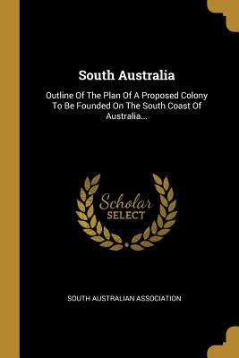 Read Online South Australia: Outline Of The Plan Of A Proposed Colony To Be Founded On The South Coast Of Australia - South Australian Association file in PDF