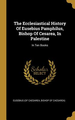 Read The Ecclesiastical History Of Eusebius Pamphilus, Bishop Of Cesarea, In Palestine: In Ten Books - Bishop of Caesare Eusebius (of Caesarea | ePub